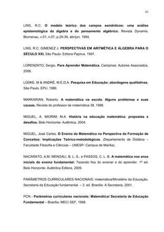 61



LINS, R.C. O modelo teórico dos campos semânticos: uma análise
epistemológica da álgebra e do pensamento algébrico. Revista Dynamis.
Blumenau, v.01, n.07, p.29-39, abr/jun. 1994.


LINS, R.C; GIMENEZ J. PERSPECTIVAS EM ARITMÉTICA E ÁLGEBRA PARA O
SÉCULO XXI, São Paulo: Editora Papirus, 1997.


LORENZATO, Sergio. Para Aprender Matemática. Campinas: Autores Associados,
2006.


LÜDKE, M & ANDRÉ, M.E.D.A. Pesquisa em Educação: abordagens qualitativas.
São Paulo. EPU. 1986


MARKARIAN, Roberto. A matemática na escola. Alguns problemas e suas
causas. Revista do professor de matemática 38, 1998.


MIGUEL, A. MIORIM, M.A. História na educação matemática: propostas e
desafios. Belo Horizonte: Autêntica, 2004.


MIGUEL, José Carlos. O Ensino da Matemática na Perspectiva da Formação de
Conceitos: Implicações Teórico-metodológicos. (Departamento de Didática –
Faculdade Filosofia e Ciências – UNESP- Campus de Marília).


NACARATO, A.M; MENGALI, B. L. S., e PASSOS, C. L. B. A matemática nos anos
iniciais do ensino fundamental: Tecendo fios do ensinar e do aprender. 1ª ed.
Belo Horizonte: Autêntica Editora, 2009.


PARÂMETROS CURRICULARES NACIONAIS: matemática/Ministério da Educação.
Secretaria da Educação fundamental. – 3. ed. Brasília: A Secretaria, 2001.


PCN - Parâmetros curriculares nacionais: Matemática/ Secretaria de Educação
Fundamental – Brasília: MEC/ SEF. 1998.
 