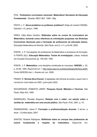 62



PCN - Parâmetros curriculares nacionais: Matemática/ Secretaria de Educação
Fundamental – Brasília: MEC/ SEF. 1998. 148p.


PINTO, L. F. Aluno-problema ou professor problema? Artigo da revista FAEEBA,
Salvador, n.5, jan/jun, 1996.


PIRES, Célia Maria Carolino. Reflexões sobre os cursos de Licenciatura em
Matemática, tomando como referência as orientações propostas nas Diretrizes
Curriculares Nacionais para a formação de professores da educação básica.
Educação Matemática em Revista. São Paulo, ano 9, n.11, p.44-56, 2002.


PONTE, J. P. Concepções de professores de Matemática e processos de formação.
In PONTE (Ed.). Educação Matemática: Temas de investigação. Lisboa: Instituto
de Inovação Educacional, pp. 185-239, 1992.


PONTE, J. P. Matemática: uma disciplina condenada ao insucesso. NOESIS, n. 32,
p. 24-26, 1994. Disponível em: < http://www.educ.fc.ul.pt/docentes/jponte/docs-pt/94-
Ponte (NOESIS).doc >. Acesso em: jun. 2006.


PRADO, R. Revista Nova Escola. A legislação não fechará as portas a quem tiver o
normal em nível médio em 2007. junho-julho 2003.


RICHARDSON, ROBERTO JARRY. Pesquisa Social: Métodos e Técnicas. São
Paulo: Atlas S/A, 1999.


RODRIGUES, Ronaldo Nogueira. Relação com o saber: um estudo sobre o
sentido da matemática em uma escola pública. São Paulo: PUC, 2001, p. 10.


ROMANOWISK, Joana P. Formação e profissionalização docente. 3 ed.rev. e
atual – Curitiba:Ibpex, 2007.


SANTOS, Roberta Rodrigues. Refletindo sobre as crenças dos professores de
ensino     fundamental      a   respeito    da     matemática.     Disponível    em:
 
