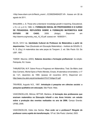 63



<http://www.sbem.com.br/files/ix_enem/.../CC88259480425T.rtf>. Acesso em 08 de
agosto de 2011.


SHULMAN, L. S. Those who understand: knowledge growth in teaching. Educational,
v.15, n.2, p.4-14, 1986. In: FORMAÇÃO INICIAL DE PROFESSORES E O CURSO
DE PEDAGOGIA: REFLEXÕES SOBRE A FORMAÇÃO MATEMÁTICA NUM
ESTUDO         DE        CASO,       2009.       (Artigo).     Disponível      em
http://sbemrs.org/revista_mat_10_V2.pdf. acesso em 18/08/2011.


SILVA, S.R.V da. Identidade Cultural do Professor de Matemática a partir de
depoimentos. Tese (Doutorado em Educação Matemática) – Instituto de SOUZA, E.
R. S. (Org.) A matemática das sete peças do Tangram. 2. ed. São Paulo: Ed. Da
USP, 1997.


TARDIF, Maurice. (2003). Saberes docentes e formação profissional. 3a edição.
Petrópolis, RJ: Vozes.


THRURSTON, W.P. Sobre Prova e Progresso em Matemática. Trad. De Mário José
Dias Carneiro, Michel Spira e Pedro Mendes, Ensaio, M atemática Universitária, n.17
de 1-21, dezembro de 1994. [acesso 22 novembro 2011]. Disponível em:
http://www.rmu.sbm.org.br/conteudo/n17/n17 Artigo 01.pdf.


TRIVIÑOS, Augusto N.S., 1987. Introdução à pesquisa em ciências sociais: a
pesquisa qualitativa em educação. São Paulo: Atlas.


VASCONCELLOS, Mônica; BITTAR, Marilena. A formação dos professores que
ensinam matemática na Educação Infantil e nos Anos Iniciais: um estudo
sobre a produção dos eventos realizados no ano de 2006. Campo Grande:
UFMS, 2006.


VASCONCELOS, Celso dos Santos. Para onde vai o professor? Resgate do
professor como sujeito de transformação. 10ª ed. São Paulo: Libertad, 2003.
 