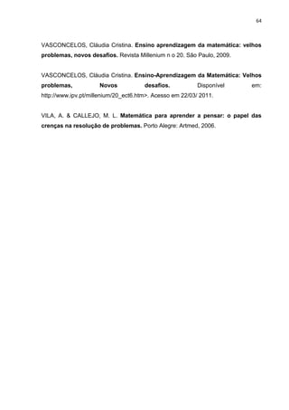 64



VASCONCELOS, Cláudia Cristina. Ensino aprendizagem da matemática: velhos
problemas, novos desafios. Revista Millenium n o 20. São Paulo, 2009.


VASCONCELOS, Cláudia Cristina. Ensino-Aprendizagem da Matemática: Velhos
problemas,           Novos            desafios.           Disponível    em:
http://www.ipv.pt/millenium/20_ect6.htm>. Acesso em 22/03/ 2011.


VILA, A. & CALLEJO, M. L. Matemática para aprender a pensar: o papel das
crenças na resolução de problemas. Porto Alegre: Artmed, 2006.
 