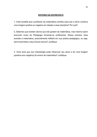 66



                            ROTEIRO DA ENTREVISTA


1. Você acredita que o professor de matemática contribui para que o aluno construa
uma imagem positiva ou negativa em relação a essa disciplina? Por quê?


2. Sabemos que existem alunos que não gostam de matemática, mas mesmo assim
procuram curso de Pedagogia tornando-se professores. Dessa maneira, essa
aversão à matemática, possivelmente refletirá em sua pratica pedagógica, ou seja,
será transmitida a seus futuros alunos? Justifique.




3. Você acha que sua metodologia pode influenciar seu aluno a ter uma imagem
(positiva e/ou negativa) do ensino de matemática? Justifique.
 
