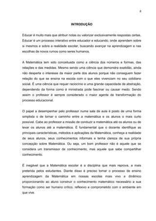 8



                                  INTRODUÇÃO


Educar é muito mais que atribuir notas ou valorizar exclusivamente respostas certas.
Educar é um processo interativo entre educador e educando, onde aprendem sobre
si mesmos e sobre a realidade escolar, buscando avançar na aprendizagem e nas
escolhas de novos rumos como seres humanos.


A Matemática tem sido conceituada como a ciência dos números e formas, das
relações e das medidas. Mesmo sendo uma ciência que demonstra exatidão, ainda
não desperta o interesse da maior parte dos alunos porque não conseguem fazer
relação do que se ensina na escola com o que eles vivenciam no seu cotidiano
social. É uma ciência que requer raciocínio e uma grande capacidade de abstração,
dependendo da forma como é ministrada pode fascinar ou causar medo. Sendo
assim o professor é sempre considerado o maior agente de transformação do
processo educacional.


O papel a desempenhar pelo professor numa sala de aula é posto de uma forma
simplista o de tornar o caminho entre a matemática e os alunos o mais curto
possível. Cabe ao professor a missão de conduzir a matemática até os alunos ou de
levar os alunos até a matemática. É fundamental que o docente identifique as
principais características, métodos e aplicações da Matemática, conheça a realidade
de seus alunos, seus conhecimentos informais e tenha clareza de sua própria
concepção sobre Matemática. Ou seja, um bom professor não é aquele que se
considera um transmissor de conhecimento, mas aquele que sabe compartilhar
conhecimento.


É inegável que a Matemática escolar é a disciplina que mais reprova, a mais
preterida pelos estudantes. Diante disso é preciso tornar o processo de ensino
aprendizagem da Matemática em nossas escolas mais vivo e dinâmico
proporcionando ao aluno construir o conhecimento matemático necessário a sua
formação como ser humano crítico, reflexivo e comprometido com o ambiente em
que vive.
 