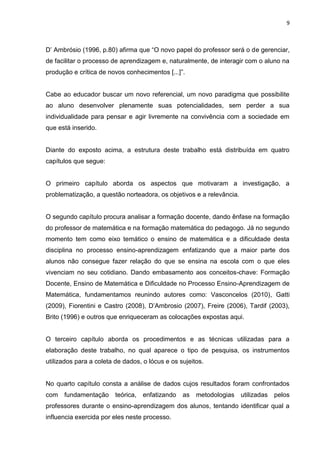 9



D‟ Ambrósio (1996, p.80) afirma que “O novo papel do professor será o de gerenciar,
de facilitar o processo de aprendizagem e, naturalmente, de interagir com o aluno na
produção e crítica de novos conhecimentos [...]”.


Cabe ao educador buscar um novo referencial, um novo paradigma que possibilite
ao aluno desenvolver plenamente suas potencialidades, sem perder a sua
individualidade para pensar e agir livremente na convivência com a sociedade em
que está inserido.


Diante do exposto acima, a estrutura deste trabalho está distribuída em quatro
capítulos que segue:


O primeiro capítulo aborda os aspectos que motivaram a investigação, a
problematização, a questão norteadora, os objetivos e a relevância.


O segundo capítulo procura analisar a formação docente, dando ênfase na formação
do professor de matemática e na formação matemática do pedagogo. Já no segundo
momento tem como eixo temático o ensino de matemática e a dificuldade desta
disciplina no processo ensino-aprendizagem enfatizando que a maior parte dos
alunos não consegue fazer relação do que se ensina na escola com o que eles
vivenciam no seu cotidiano. Dando embasamento aos conceitos-chave: Formação
Docente, Ensino de Matemática e Dificuldade no Processo Ensino-Aprendizagem de
Matemática, fundamentamos reunindo autores como: Vasconcelos (2010), Gatti
(2009), Fiorentini e Castro (2008), D‟Ambrosio (2007), Freire (2006), Tardif (2003),
Brito (1996) e outros que enriqueceram as colocações expostas aqui.


O terceiro capítulo aborda os procedimentos e as técnicas utilizadas para a
elaboração deste trabalho, no qual aparece o tipo de pesquisa, os instrumentos
utilizados para a coleta de dados, o lócus e os sujeitos.


No quarto capítulo consta a análise de dados cujos resultados foram confrontados
com fundamentação teórica,         enfatizando   as   metodologias utilizadas pelos
professores durante o ensino-aprendizagem dos alunos, tentando identificar qual a
influencia exercida por eles neste processo.
 