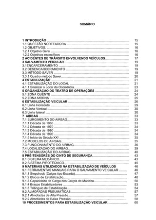 SUMÁRIO
1 INTRODUÇÃO .............................................................................................. 15
1.1 QUESTÃO NORTEADORA ....................................................................... 15
1.2 OBJETIVOS. .............................................................................................. 16
1.2.1 Objetivo Geral ......................................................................................... 16
1.2.2 Objetivos específicos .............................................................................. 16
2 ACIDENTES DE TRÂNSITO ENVOLVENDO VEÍCULOS........................... 17
3 SALVAMENTO VEICULAR ......................................................................... 19
3.1ENCARCERAMENTO ................................................................................ 19
3.2 DESENCARCERAMENTO ........................................................................ 19
3.3 MÉTODO SAVER ...................................................................................... 19
3.3.1 Quadro método Saver.............................................................................. 20
4 ESTABILIZAÇÃO ......................... ............................................................... 21
4.1 ESTABILIZAÇÃO DO LOCAL .................................................................... 21
4.1.1 Sinalizar o Local da Ocorrência............................................................... 23
5 ORGANIZAÇÃO DO TEATRO DE OPERAÇÕES ....................................... 24
5.1 ZONA QUENTE ......................................................................................... 24
5.2 ZONA MORNA . ......................................................................................... 25
6 ESTABILIZAÇÃO VEICULAR ..................................................................... 26
6.1 Linha Horizontal ......................................................................................... 29
6.2 Linha Vertical ............................................................................................. 30
6.3 Linha lateral ..... ......................................................................................... 30
7 AIRBAG ....................................................................................................... 33
7.1 SURGIMENTO DO AIRBAG....................................................................... 33
7.1.1 Década de 1960 ...................................................................................... 33
7.1.2 Década de 1970 ...................................................................................... 34
7.1.3 Década de 1980 ...................................................................................... 34
7.1.4 Década de 1990 ...................................................................................... 34
7.1.5 Início do Século XXI ................................................................................ 35
7.2 MODELOS DE AIRBAG............................................................................. 35
7.3 FUNCIONAMENTO DO AIRBAG............................................................... 36
7.4 LOCALIZAÇÃO DO AIRBAG...................................................................... 39
7.5 ESTABILIZAÇÃO DO AIRBAG................................................................... 40
8 PRÉ-TENSORES DO CINTO DE SEGURANÇA.......................................... 43
8.1 SISTEMA MECÂNICO................................................................................ 43
8.2 SISTEMA PIROTÉCNICO.......................................................................... 45
9 MATERIAIS UTILIZADOS NA ESTABILIZAÇÃO DE VEÍCULOS 46
9.1 FERRAMENTAS MANUAIS PARA O SALVAMENTO VEICULAR ......... 46
9.1.1 Stepchock (Calços tipo Escada)............................................................ 47
9.1.2 Blocos de Estabilização......................................................................... 48
9.1.3 Capacidade de Carga dos Calços de Madeira...................................... 50
9.1.4 Braços Estabilizadores ......................................................................... 53
9.1.5 Triângulo de Estabilização.................................................................... 54
9.2 ALMOFADAS PNEUMÁTICAS................................................................ 57
9.2.1 Almofadas de Alta Pressão................................................................ 57
9.2.2 Almofadas de Baixa Pressão................................................................ 58
10 PROCEDIMENTOS PARA ESTABILIZAÇÃO VEICULAR ...................... 60
 