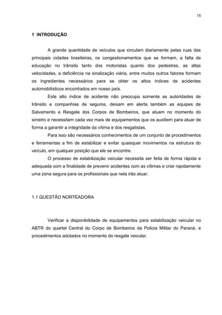 15
1 INTRODUÇÃO
A grande quantidade de veículos que circulam diariamente pelas ruas das
principais cidades brasileiras, os congestionamentos que se formam, a falta de
educação no trânsito tanto dos motoristas quanto dos pedestres, as altas
velocidades, a deficiência na sinalização viária, entre muitos outros fatores formam
os ingredientes necessários para se obter os altos índices de acidentes
automobilísticos encontrados em nosso país.
Este alto índice de acidente não preocupa somente as autoridades de
trânsito e companhias de seguros, deixam em alerta também as equipes de
Salvamento e Resgate dos Corpos de Bombeiros, que atuam no momento do
sinistro e necessitam cada vez mais de equipamentos que os auxiliem para atuar de
forma a garantir a integridade da vítima e dos resgatistas.
Para isso são necessários conhecimentos de um conjunto de procedimentos
e ferramentas a fim de estabilizar e evitar quaisquer movimentos na estrutura do
veículo, em qualquer posição que ele se encontre.
O processo de estabilização veicular necessita ser feita de forma rápida e
adequada com a finalidade de prevenir acidentes com as vítimas e criar rapidamente
uma zona segura para os profissionais que nela irão atuar.
1.1 QUESTÃO NORTEADORA
Verificar a disponibilidade de equipamentos para estabilização veicular no
ABTR do quartel Central do Corpo de Bombeiros da Policia Militar do Paraná, e
procedimentos adotados no momento do resgate veicular.
 