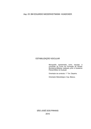 Asp. Of. BM EDUARDO NIEDERHEITMANN HUNZICKER
ESTABILIZAÇÃO VEICULAR
Monografia apresentada como requisito à
conclusão do Curso de Formação de Oficiais
Bombeiros-Militares realizado junto à Academia
Policial Militar do Guatupê.
Orientador de conteúdo: 1° Ten. Depetris.
Orientador Metodológico: Cap. Blasius.
SÃO JOSÉ DOS PINHAIS
2010
 