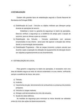21
4 ESTABILIZAÇÃO
Existem três grandes tipos de estabilização segundo a Escola Nacional de
Bombeiros de Portugal (ENB):
a) Estabilização do Local – Veículos ou objetos instáveis que ofereçam perigo
durante as operações de socorro.
Estabilizar o local é a garantia de segurança no teatro de operações.
Deve-se verificar a segurança ou a existência de perigo para a equipe de
socorros, para as vitimas e para os curiosos.
b) Estabilização dos Veículos – Veículos acidentados com pessoas
encarceradas no seu interior, serve para não agravar a situação das vitimas
devido a movimentação desnecessária.
c) Estabilização Progressiva – São as cargas (incluindo o próprio veiculo) que
durante e após a operação de utilização de equipamentos de elevação devem
ser calçadas progressivamente ao seu levantamento.
4.1 ESTABILIZAÇÃO DO LOCAL
Para garantir a segurança no teatro de operações, é necessário criar uma
área de trabalho segura ao redor do veículo acidentado e no seu interior, verificando
sempre a existência de riscos, tais como:
a) Trânsito;
b) Incêndio;
c) Vazamentos de gás, derramamento de combustíveis ou presença de produtos
perigosos;
d) Veículos ou cargas instáveis;
e) Airbags e pré-tencionadores de cinto não ativados;
f) Queda de cabos elétricos;
As medidas de segurança para minimizar os riscos deverão ser adotadas
antes do início das ações de desencarceramento.
 