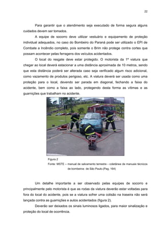 22
Para garantir que o atendimento seja executado de forma segura alguns
cuidados devem ser tomados.
A equipe de socorro deve utilizar vestuário e equipamento de proteção
individual adequados, no caso do Bombeiro do Paraná pode ser utilizado o EPI de
Combate a Incêndio completo, pois somente o Brim não protege contra cortes que
possam acontecer pelas ferragens dos veículos acidentados.
O local do resgate deve estar protegido. O motorista da 1ª viatura que
chegar ao local deverá estacionar a uma distância aproximada de 10 metros, sendo
que esta distância poderá ser alterada caso seja verificado algum risco adicional,
como vazamento de produtos perigoso, etc. A viatura deverá ser usada como uma
proteção para o local, devendo ser parada em diagonal, fechando a faixa do
acidente, bem como a faixa ao lado, protegendo desta forma as vítimas e as
guarnições que trabalham no acidente.
Figura 2
Fonte: MSTE – manual de salvamento terrestre - coletânea de manuais técnicos
de bombeiros de São Paulo.(Pag. 164)
Um detalhe importante a ser observado pelas equipes de socorro e
principalmente pelo motorista é que as rodas da viatura deverão estar voltadas para
fora do local do acidente, pois se a viatura sofrer uma colisão na traseira não será
lançada contra as guarnições e autos acidentados (figura 2).
Deverão ser deixados os sinais luminosos ligados, para maior sinalização e
proteção do local de ocorrência.
 