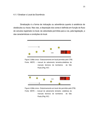 23
4.1.1 Sinalizar o Local da Ocorrência
Sinalização é a forma de indicação ou advertência quanto à existência de
obstáculos ou riscos. Nas vias, a disposição dos cones é definida em função do fluxo
de veículos registrado no local, da velocidade permitida para a via, pela legislação, e
das características e condições do local.
Figura 3 (Mão única - Estacionamento em local permitido pelo CTB)
Fonte: MSTE – manual de salvamento terrestre;coletânea de
manuais técnicos de bombeiros de São
Paulo.(Pág.167)
Figura 4 (Mão única - Estacionamento em local não permitido pelo CTB)
Fonte: MSTE – manual de salvamento terrestre; coletânea de
manuais técnicos de bombeiros de São
Paulo.(Pág.167)
 