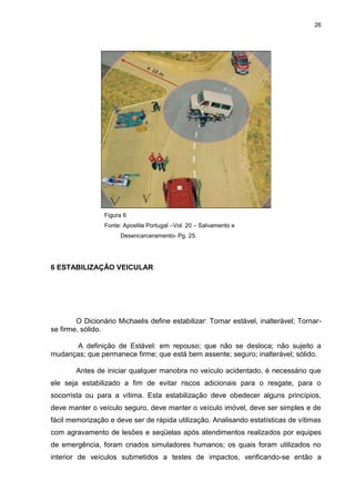 26
Figura 6
Fonte: Apostila Portugal –Vol. 20 – Salvamento e
Desencarceramento- Pg. 25.
6 ESTABILIZAÇÃO VEICULAR
O Dicionário Michaelis define estabilizar: Tornar estável, inalterável; Tornar-
se firme, sólido.
A definição de Estável: em repouso; que não se desloca; não sujeito a
mudanças; que permanece firme; que está bem assente; seguro; inalterável; sólido.
Antes de iniciar qualquer manobra no veículo acidentado, é necessário que
ele seja estabilizado a fim de evitar riscos adicionais para o resgate, para o
socorrista ou para a vítima. Esta estabilização deve obedecer alguns princípios,
deve manter o veículo seguro, deve manter o veículo imóvel, deve ser simples e de
fácil memorização e deve ser de rápida utilização. Analisando estatísticas de vítimas
com agravamento de lesões e seqüelas após atendimentos realizados por equipes
de emergência, foram criados simuladores humanos; os quais foram utilizados no
interior de veículos submetidos a testes de impactos, verificando-se então a
 