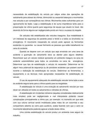 27
necessidade da estabilização do veículo por calços antes das operações de
salvamento para acesso às vítimas, diminuindo ou cessando balanços e movimentos
nos veículos e por conseqüência nas vítimas. Movimentos estes suficientes para um
agravamento de lesão. Logo a estabilização é de suma importância tanto para a
preservação da vítima quanto para segurança da equipe que atuará no local, não
devendo de forma alguma ser negligenciada pondo em risco o sucesso do resgate.
Os veículos não estabilizados são veículos inseguros. Sua instabilidade é
um interesse da segurança do paciente preso e ferido e a todos os envolvidos na
emergência. O movimento inesperado do veículo pode agravar os ferimentos
existentes no pacientes ou causar ferimento as pessoas que estão trabalhando na
cena do acidente.
Quando se deparar com um veículo que seja envolvido em uma cena de
acidente a guarnição de salvamento deve se atentar para alguns detalhes:
Reconhecer que um veículo instável apresenta um ambiente inseguro na cena do
acidente automobilístico para todos os envolvidos na cena de emergência.
Determinar que tipo de estabilização o veículo irá necessitar. Determinar se há
algum risco potencial de segurança ou de prováveis acidentes que possam ocorrer
durante a realização da estabilização do veículo. Determinar as ferramentas, o
equipamento e as técnicas mais apropriadas necessárias há estabilização do
veículo.
O uso de equipamento adequado de estabilização veicular torna toda a cena
do acidente segura tanto para a vítima quanto para os resgatistas.
A estabilização do veículo é uma evolução do salvamento veicular por isso
dever ser utilizada em todos os salvamentos e retiradas de vítimas.
A estabilização em incidentes rotineiros (aquelas consideradas relativamente
mais simples) pode ser negligenciada e mal interpretada podendo causar
complicações principalmente a vítima que, por exemplo: no momento em que está
com sua coluna cervical sendo imobilizada pelas mãos de um socorrista e seu
companheiro adentra ao carro para auxiliá-lo, acaba fazendo com que o carro se
movimente lateralmente podendo agravar a lesão desta vítima.
Uma correta estabilização do veículo produz um ambiente mais seguro de
trabalho.
 