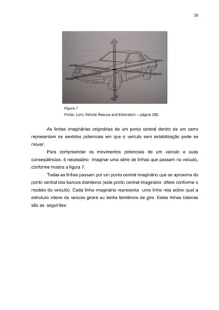28
Figura 7
Fonte: Livro Vehicle Rescue and Extrication – página 288.
As linhas imaginárias originárias de um ponto central dentro de um carro
representam os sentidos potenciais em que o veículo sem estabilização pode se
mover.
Para compreender os movimentos potenciais de um veículo e suas
conseqüências, é necessário imaginar uma série de linhas que passam no veículo,
conforme mostra a figura 7.
Todas as linhas passam por um ponto central imaginário que se aproxima do
ponto central dos bancos dianteiros (este ponto central imaginário difere conforme o
modelo do veículo). Cada linha imaginária representa uma linha reta sobre qual a
estrutura inteira do veículo girará ou tenha tendência de giro. Estas linhas básicas
são as seguintes:
 