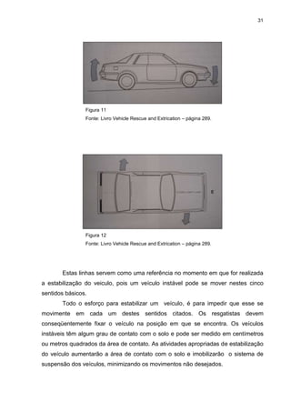 31
Figura 11
Fonte: Livro Vehicle Rescue and Extrication – página 289.
Figura 12
Fonte: Livro Vehicle Rescue and Extrication – página 289.
Estas linhas servem como uma referência no momento em que for realizada
a estabilização do veiculo, pois um veículo instável pode se mover nestes cinco
sentidos básicos.
Todo o esforço para estabilizar um veículo, é para impedir que esse se
movimente em cada um destes sentidos citados. Os resgatistas devem
conseqüentemente fixar o veículo na posição em que se encontra. Os veículos
instáveis têm algum grau de contato com o solo e pode ser medido em centímetros
ou metros quadrados da área de contato. As atividades apropriadas de estabilização
do veículo aumentarão a área de contato com o solo e imobilizarão o sistema de
suspensão dos veículos, minimizando os movimentos não desejados.
 