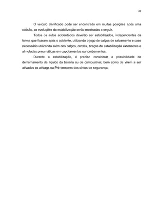 32
O veículo danificado pode ser encontrado em muitas posições após uma
colisão, as evoluções da estabilização serão mostradas a seguir.
Todos os autos acidentados deverão ser estabilizados, independentes da
forma que ficaram após o acidente, utilizando o jogo de calços de salvamento e caso
necessário utilizando além dos calços, cordas, braços de estabilização extensores e
almofadas pneumáticas em capotamentos ou tombamentos.
Durante a estabilização, é preciso considerar a possibilidade de
derramamento de líquido da bateria ou de combustível, bem como de virem a ser
ativados os airbags ou Pré-tensores dos cintos de segurança.
 