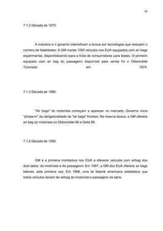 34
7.1.2 Década de 1970:
A indústria e o governo intensificam a busca por tecnologias que reduzam o
número de fatalidades; A GM monta 1000 veículos nos EUA equipados com air bags
experimental, disponibilizando para a frota de consumidores para testes; O primeiro
equipado com air bag do passageiro disponível para venda foi o Oldsmobile
Toronado em 1974.
7.1.3 Década de 1980:
"Air bags" do motorista começam a aparecer no mercado; Governo inicia
"phase-in" da obrigatoriedade de "air bags" frontais; Na mesma época, a GM oferece
air bag do motorista no Oldsmobile 98 e Delta 88.
7.1.4 Década de 1990:
GM é a primeira montadora nos EUA a oferecer veículos com airbag dos
dois lados: do motorista e do passageiro; Em 1997, a GM dos EUA oferece air bags
laterais, pela primeira vez; Em 1998, uma lei federal americana estabelece que
todos veículos devem ter airbag do motorista e passageiro de série.
 