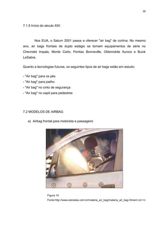 35
7.1.5 Início do século XXI:
Nos EUA, o Saturn 2001 passa a oferecer "air bag" de cortina; No mesmo
ano, air bags frontais de duplo estágio se tornam equipamentos de série no
Chevrolet Impala, Monte Carlo, Pontiac Bonneville, Oldsmobile Aurora e Buick
LeSabre.
Quanto a tecnologias futuras, os seguintes tipos de air bags estão em estudo:
- "Air bag" para os pés
- "Air bag" para joelho
- "Air bag" no cinto de segurança
- "Air bag" no capô para pedestres
7.2 MODELOS DE AIRBAG
a) Airbag frontal para motorista e passageiro
Figura 14
Fonte:http://www.estradas.com.br/materia_air_bag/materia_air_bag.htmem:28/7/10
 