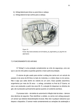 36
b) Airbag lateral para tórax ou para tórax e cabeça.
c) Airbag lateral do tipo cortina para a cabeça.
Figura 15
Fonte: http://www.estradas.com.br/materia_air_bag/materia_air_bag.htm em:
28/07/2010
7.3 FUNCIONAMENTO DO AIR BAG
O "Airbag" é uma proteção complementar ao cinto de segurança, uma vez
que o uso de cinto pelos ocupantes garante a maior parte da proteção.
O volume de gás usado para encher o airbag dos carros em um veículo de
passeio é de cerca de 60 litros no lado do motorista, e o dobro disso no do carona.
Não é algo que caiba dentro do volante de um carro. Essa questão assombrou
engenheiros por mais de 30 anos – o airbag, concebido no final da 2ª Guerra, só
veio a ser produzido a partir dos anos 80. E a solução foi dispensar os cilindros de
gás: ele é produzido quimicamente apenas quando um acidente acontece.
O processo todo – da batida do automóvel à inflação total da bolsa – demora
dois décimos de segundo. Para identificar a colisão, os carros com airbag possuem
um sensor que detecta desacelerações bruscas. Mas não é qualquer solavanco que
dispara o dispositivo. O sensor mede constantemente as variações de aceleração e
 