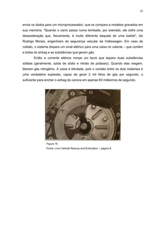 37
envia os dados para um microprocessador, que os compara a modelos gravados em
sua memória. "Quando o carro passa numa lombada, por exemplo, ele sofre uma
desaceleração que, fisicamente, é muito diferente daquela de uma batida", diz
Rodrigo Morais, engenheiro de segurança veicular da Volkswagen. Em caso de
colisão, o sistema dispara um sinal elétrico para uma caixa no volante – que contém
a bolsa do airbag e as substâncias que geram gás.
Então a corrente elétrica rompe um lacre que separa duas substâncias
sólidas (geralmente, azida de sódio e nitrato de potássio). Quando elas reagem,
liberam gás nitrogênio. A caixa é blindada, pois o contato entre os dois materiais é
uma verdadeira explosão, capaz de gerar 2 mil litros de gás por segundo, o
suficiente para encher o airbag do carona em apenas 60 milésimos de segundo.
Figura 16
Fonte: Livro Vehicle Rescue and Extrication – página 6.
 
