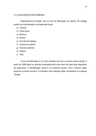 39
7.4 LOCALIZAÇÃO DOS AIRBAGS
Dependendo do modelo, tipo ou ano de fabricação do veículo. Os airbags
podem ser posicionados nos seguintes locais:
a) Volante;
b) Porta-luvas;
c) Bancos;
d) Portas;
e) Encosto de cabeça;
f) Coluna do volante;
g) Colunas Laterais;
h) Pedais;
i) Teto.
O ano de fabricação é um bom indicativo de que o veículo possui airbag. A
partir de 1998 todos os veículos importados têm como item de série este dispositivo
de segurança. A identificação visual é um precioso auxilio, mas é preciso saber
procurar os locais corretos. O indicador mais utilizado pelas montadoras é a palavra
“Airbag”
 