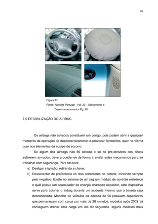 40
Figura 17
Fonte: Apostila Portugal –Vol. 20 – Salvamento e
Desencarceramento- Pg. 60.
7.5 ESTABILIZAÇÃO DO AIRBAG
Os airbags não ativados constituem um perigo, pois podem abrir a qualquer
momento da operação de desencarceramento e provocar ferimentos, quer na vítima
quer nos elementos da equipe de socorro.
Se algum dos airbags não foi ativado e se os pré-tensores dos cintos
estiverem armados, deve proceder-se de forma a anular estes mecanismos para se
trabalhar com segurança. Para tal deve:
a) Desligar a ignição, retirando a chave;
b) Desconectar de preferência os dois conectores da bateria, iniciando sempre
pelo negativo. Existe no sistema de air bag um módulo de controle eletrônico
o qual possui um acumulador de energia chamado capacitor, este dispositivo
serve para acionar o airbag durante um acidente mesmo que a bateria seja
desconectada. Modelos de veículos da década de 90 possuem capacitores
que permanecem com carga por mais de 20 minutos, modelos após 2002 já
conseguem drenar esta carga em até 90 segundos, alguns modelos mais
 