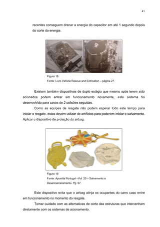 41
recentes conseguem drenar a energia do capacitor em até 1 segundo depois
do corte da energia.
Figura 18
Fonte: Livro Vehicle Rescue and Extrication – página 27.
Existem também dispositivos de duplo estágio que mesmo após terem sido
acionados podem entrar em funcionamento novamente, este sistema foi
desenvolvido para casos de 2 colisões seguidas.
Como as equipes de resgate não podem esperar todo este tempo para
iniciar o resgate, estas devem utilizar de artifícios para poderem iniciar o salvamento.
Aplicar o dispositivo de proteção do airbag.
Figura 19
Fonte: Apostila Portugal –Vol. 20 – Salvamento e
Desencarceramento- Pg. 67.
Este dispositivo evita que o airbag atinja os ocupantes do carro caso entre
em funcionamento no momento do resgate.
Tomar cuidado com as alternativas de corte das estruturas que intervenham
diretamente com os sistemas de acionamento.
 