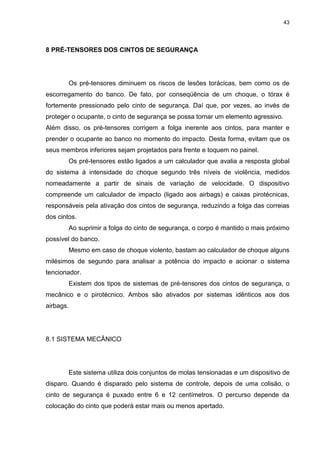 43
8 PRÉ-TENSORES DOS CINTOS DE SEGURANÇA
Os pré-tensores diminuem os riscos de lesões torácicas, bem como os de
escorregamento do banco. De fato, por conseqüência de um choque, o tórax é
fortemente pressionado pelo cinto de segurança. Daí que, por vezes, ao invés de
proteger o ocupante, o cinto de segurança se possa tornar um elemento agressivo.
Além disso, os pré-tensores corrigem a folga inerente aos cintos, para manter e
prender o ocupante ao banco no momento do impacto. Desta forma, evitam que os
seus membros inferiores sejam projetados para frente e toquem no painel.
Os pré-tensores estão ligados a um calculador que avalia a resposta global
do sistema à intensidade do choque segundo três níveis de violência, medidos
nomeadamente a partir de sinais de variação de velocidade. O dispositivo
compreende um calculador de impacto (ligado aos airbags) e caixas pirotécnicas,
responsáveis pela ativação dos cintos de segurança, reduzindo a folga das correias
dos cintos.
Ao suprimir a folga do cinto de segurança, o corpo é mantido o mais próximo
possível do banco.
Mesmo em caso de choque violento, bastam ao calculador de choque alguns
milésimos de segundo para analisar a potência do impacto e acionar o sistema
tencionador.
Existem dos tipos de sistemas de pré-tensores dos cintos de segurança, o
mecânico e o pirotécnico. Ambos são ativados por sistemas idênticos aos dos
airbags.
8.1 SISTEMA MECÂNICO
Este sistema utiliza dois conjuntos de molas tensionadas e um dispositivo de
disparo. Quando é disparado pelo sistema de controle, depois de uma colisão, o
cinto de segurança é puxado entre 6 e 12 centímetros. O percurso depende da
colocação do cinto que poderá estar mais ou menos apertado.
 