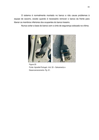 44
O sistema é normalmente montado no banco e não causa problemas à
equipe de socorro, exceto quando é necessário remover o banco da frente para
liberar os membros inferiores dos ocupantes do banco traseiro.
Nunca cortar a base do banco com o cinto de segurança colocado na vítima.
Figura 20
Fonte: Apostila Portugal –Vol. 20 – Salvamento e
Desencarceramento- Pg. 61.
 