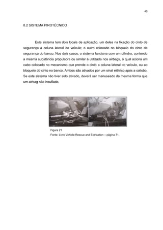 45
8.2 SISTEMA PIROTÉCNICO
Este sistema tem dois locais de aplicação, um deles na fixação do cinto de
segurança a coluna lateral do veículo; o outro colocado no bloqueio do cinto de
segurança do banco. Nos dois casos, o sistema funciona com um cilindro, contendo
a mesma substância propulsora ou similar à utilizada nos airbags, o qual aciona um
cabo colocado no mecanismo que prende o cinto a coluna lateral do veículo, ou ao
bloqueio do cinto no banco. Ambos são ativados por um sinal elétrico após a colisão.
Se este sistema não tiver sido ativado, deverá ser manuseado da mesma forma que
um airbag não insuflado.
Figura 21
Fonte: Livro Vehicle Rescue and Extrication – página 71.
 