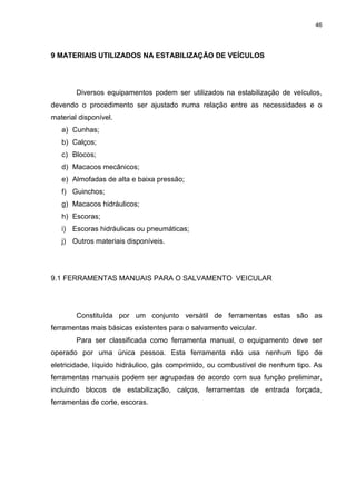 46
9 MATERIAIS UTILIZADOS NA ESTABILIZAÇÃO DE VEÍCULOS
Diversos equipamentos podem ser utilizados na estabilização de veículos,
devendo o procedimento ser ajustado numa relação entre as necessidades e o
material disponível.
a) Cunhas;
b) Calços;
c) Blocos;
d) Macacos mecânicos;
e) Almofadas de alta e baixa pressão;
f) Guinchos;
g) Macacos hidráulicos;
h) Escoras;
i) Escoras hidráulicas ou pneumáticas;
j) Outros materiais disponíveis.
9.1 FERRAMENTAS MANUAIS PARA O SALVAMENTO VEICULAR
Constituída por um conjunto versátil de ferramentas estas são as
ferramentas mais básicas existentes para o salvamento veicular.
Para ser classificada como ferramenta manual, o equipamento deve ser
operado por uma única pessoa. Esta ferramenta não usa nenhum tipo de
eletricidade, líquido hidráulico, gás comprimido, ou combustível de nenhum tipo. As
ferramentas manuais podem ser agrupadas de acordo com sua função preliminar,
incluindo blocos de estabilização, calços, ferramentas de entrada forçada,
ferramentas de corte, escoras.
 
