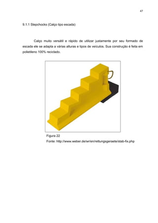 47
9.1.1 Stepchocks (Calço tipo escada)
Calço muito versátil e rápido de utilizar justamente por seu formado de
escada ele se adapta a várias alturas e tipos de veículos. Sua construção é feita em
polietileno 100% reciclado.
Figura 22
Fonte: http://www.weber.de/wr/en/rettungsgeraete/stab-fix.php
 