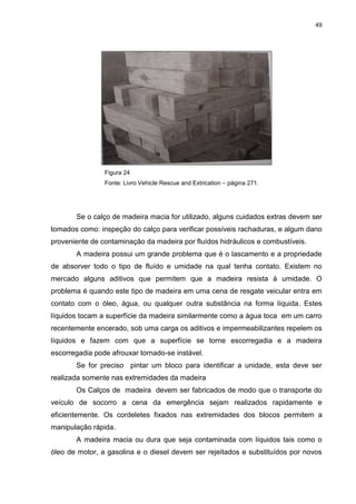 49
Figura 24
Fonte: Livro Vehicle Rescue and Extrication – página 271.
Se o calço de madeira macia for utilizado, alguns cuidados extras devem ser
tomados como: inspeção do calço para verificar possíveis rachaduras, e algum dano
proveniente de contaminação da madeira por fluídos hidráulicos e combustíveis.
A madeira possui um grande problema que é o lascamento e a propriedade
de absorver todo o tipo de fluído e umidade na qual tenha contato. Existem no
mercado alguns aditivos que permitem que a madeira resista à umidade. O
problema é quando este tipo de madeira em uma cena de resgate veicular entra em
contato com o óleo, água, ou qualquer outra substância na forma líquida. Estes
líquidos tocam a superfície da madeira similarmente como a água toca em um carro
recentemente encerado, sob uma carga os aditivos e impermeabilizantes repelem os
líquidos e fazem com que a superfície se torne escorregadia e a madeira
escorregadia pode afrouxar tornado-se instável.
Se for preciso pintar um bloco para identificar a unidade, esta deve ser
realizada somente nas extremidades da madeira
Os Calços de madeira devem ser fabricados de modo que o transporte do
veículo de socorro a cena da emergência sejam realizados rapidamente e
eficientemente. Os cordeletes fixados nas extremidades dos blocos permitem a
manipulação rápida.
A madeira macia ou dura que seja contaminada com líquidos tais como o
óleo de motor, a gasolina e o diesel devem ser rejeitados e substituídos por novos
 
