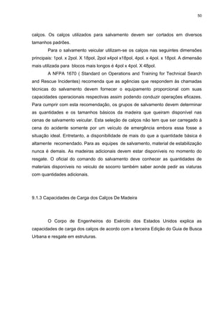 50
calços. Os calços utilizados para salvamento devem ser cortados em diversos
tamanhos padrões.
Para o salvamento veicular utilizam-se os calços nas seguintes dimensões
principais: 1pol. x 2pol. X 18pol, 2pol x4pol x18pol, 4pol. x 4pol. x 18pol. A dimensão
mais utilizada para blocos mais longos é 4pol x 4pol. X 48pol.
A NFPA 1670 ( Standard on Operations and Training for Technical Search
and Rescue Incidentes) recomenda que as agências que respondem às chamadas
técnicas do salvamento devem fornecer o equipamento proporcional com suas
capacidades operacionais respectivas assim podendo conduzir operações eficazes.
Para cumprir com esta recomendação, os grupos de salvamento devem determinar
as quantidades e os tamanhos básicos da madeira que queiram disponível nas
cenas de salvamento veicular. Esta seleção de calços não tem que ser carregado à
cena do acidente somente por um veículo de emergência embora essa fosse a
situação ideal. Entretanto, a disponibilidade de mais do que a quantidade básica é
altamente recomendado. Para as equipes de salvamento, material de estabilização
nunca é demais. As madeiras adicionais devem estar disponíveis no momento do
resgate. O oficial do comando do salvamento deve conhecer as quantidades de
materiais disponíveis no veiculo de socorro também saber aonde pedir as viaturas
com quantidades adicionais.
9.1.3 Capacidades de Carga dos Calços De Madeira
O Corpo de Engenheiros do Exército dos Estados Unidos explica as
capacidades de carga dos calços de acordo com a terceira Edição do Guia de Busca
Urbana e resgate em estruturas.
 