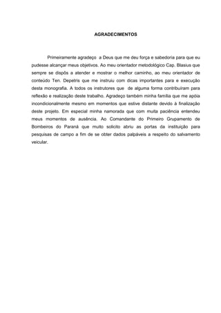 AGRADECIMENTOS
Primeiramente agradeço a Deus que me deu força e sabedoria para que eu
pudesse alcançar meus objetivos. Ao meu orientador metodológico Cap. Blasius que
sempre se dispôs a atender e mostrar o melhor caminho, ao meu orientador de
conteúdo Ten. Depetris que me instruiu com dicas importantes para e execução
desta monografia. A todos os instrutores que de alguma forma contribuíram para
reflexão e realização deste trabalho. Agradeço também minha família que me apóia
incondicionalmente mesmo em momentos que estive distante devido à finalização
deste projeto. Em especial minha namorada que com muita paciência entendeu
meus momentos de ausência. Ao Comandante do Primeiro Grupamento de
Bombeiros do Paraná que muito solicito abriu as portas da instituição para
pesquisas de campo a fim de se obter dados palpáveis a respeito do salvamento
veicular.
 