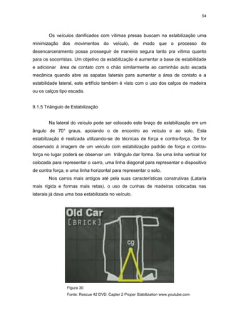 54
Os veículos danificados com vítimas presas buscam na estabilização uma
minimização dos movimentos do veículo, de modo que o processo do
desencarceramento possa prosseguir de maneira segura tanto pra vítima quanto
para os socorristas. Um objetivo da estabilização é aumentar a base de estabilidade
e adicionar área de contato com o chão similarmente ao caminhão auto escada
mecânica quando abre as sapatas laterais para aumentar a área de contato e a
estabilidade lateral, este artifício também é visto com o uso dos calços de madeira
ou os calços tipo escada.
9.1.5 Triângulo de Estabilização
Na lateral do veículo pode ser colocado este braço de estabilização em um
ângulo de 70° graus, apoiando o de encontro ao veículo e ao solo. Esta
estabilização é realizada utilizando-se de técnicas de força e contra-força. Se for
observado à imagem de um veículo com estabilização padrão de força e contra-
força no lugar poderá se observar um triângulo dar forma. Se uma linha vertical for
colocada para representar o carro, uma linha diagonal para representar o dispositivo
de contra força, e uma linha horizontal para representar o solo.
Nos carros mais antigos até pela suas características construtivas (Lataria
mais rígida e formas mais retas), o uso de cunhas de madeiras colocadas nas
laterais já dava uma boa estabilizada no veículo.
Figura 30
Fonte: Rescue 42 DVD: Capter 2 Proper Stabilization www.youtube.com
 