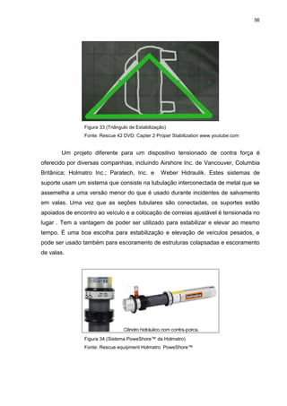 56
Figura 33 (Triângulo de Estabilização)
Fonte: Rescue 42 DVD: Capter 2 Proper Stabilization www.youtube.com
Um projeto diferente para um dispositivo tensionado de contra força é
oferecido por diversas companhias, incluindo Airshore Inc. de Vancouver, Columbia
Britânica; Holmatro Inc.; Paratech, Inc. e Weber Hidraulik. Estes sistemas de
suporte usam um sistema que consiste na tubulação interconectada de metal que se
assemelha a uma versão menor do que é usado durante incidentes de salvamento
em valas. Uma vez que as seções tubulares são conectadas, os suportes estão
apoiados de encontro ao veículo e a colocação de correias ajustável é tensionada no
lugar . Tem a vantagem de poder ser utilizado para estabilizar e elevar ao mesmo
tempo. É uma boa escolha para estabilização e elevação de veículos pesados, e
pode ser usado também para escoramento de estruturas colapsadas e escoramento
de valas.
Figura 34 (Sistema PoweShore™ da Holmatro)
Fonte: Rescue equipment Holmatro PoweShore™
 