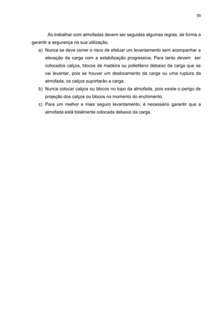 59
Ao trabalhar com almofadas devem ser seguidas algumas regras, de forma a
garantir a segurança na sua utilização.
a) Nunca se deve correr o risco de efetuar um levantamento sem acompanhar a
elevação da carga com a estabilização progressiva. Para tanto devem ser
colocados calços, blocos de madeira ou polietileno debaixo da carga que se
vai levantar, pois se houver um deslocamento da carga ou uma ruptura da
almofada, os calços suportarão a carga.
b) Nunca colocar calços ou blocos no topo da almofada, pois existe o perigo de
projeção dos calços ou blocos no momento do enchimento.
c) Para um melhor e mais seguro levantamento, é necessário garantir que a
almofada está totalmente colocada debaixo da carga.
 