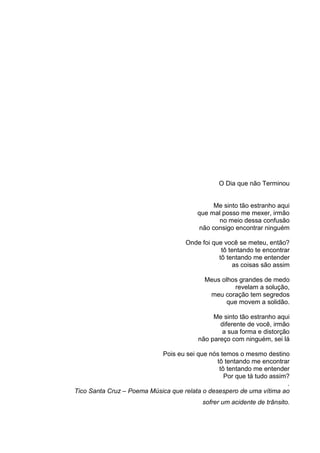 O Dia que não Terminou
Me sinto tão estranho aqui
que mal posso me mexer, irmão
no meio dessa confusão
não consigo encontrar ninguém
Onde foi que você se meteu, então?
tô tentando te encontrar
tô tentando me entender
as coisas são assim
Meus olhos grandes de medo
revelam a solução,
meu coração tem segredos
que movem a solidão.
Me sinto tão estranho aqui
diferente de você, irmão
a sua forma e distorção
não pareço com ninguém, sei lá
Pois eu sei que nós temos o mesmo destino
tô tentando me encontrar
tô tentando me entender
Por que tá tudo assim?
.
Tico Santa Cruz – Poema Música que relata o desespero de uma vítima ao
sofrer um acidente de trânsito.
 