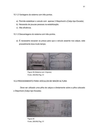 61
10.1.2 Vantagens do sistema com três pontos.
a) Permite estabilizar o veiculo com apenas 3 Stepchock’s (Calço tipo Escada).
b) Necessita de poucas pessoas na estabilização;
c) Alta eficiência.
10.1.3 Desvantagens do sistema com três pontos.
a) É necessário esvaziar os pneus para que o veículo assente nos calços, este
procedimento leva muito tempo.
Figura 39 (Sistema com 3 Apoios)
Fonte: (RAVM) Pag: 51
10.2 PROCEDIMENTO PARA VEÍCULOS DE MAIOR ALTURA
Deve ser utilizado uma pilha de calços e diretamente sobre a pilha colocado
o Stepchock (Calço tipo Escada).
Figura 40
Fonte: (RAVM) Pag: 51
 