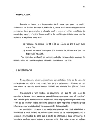 65
11 METODOLOGIA
Durante a busca por informações verificou-se que seria necessário
estabelecer um método de coleta e padronizá-lo, assim todas as informações seriam
as mesmas tanto para analisar a situação atual e conhecer melhor a realidade da
guarnição e seus conhecimentos na doutrina de estabilização veicular para isso foi
realizado as seguintes pesquisas:
a) Pesquisa no período de 04 e 05 de agosto de 2010, com duas
guarnições.
b) Análise em loco com imagens dos materiais de estabilização veicular
disponíveis no ABTR.
Tais pesquisas exploratórias fornecem subsidio para possíveis tomadas de
decisão dentro da realidade apresentada nos resultados da pesquisa.
11.1 QUESTIONÁRIO
No questionário, a informação coletada pelo estudioso limita-se tão-somente
as respostas escritas e preenchidas pelo próprio pesquisado. Trata-se de um
instrumento de pesquisa muito popular, utilizado para diversos fins. (Fachin, Odília,
2003).
Questionário é “um modelo ou documento em que há uma série de
questões, cujas respostas devem ser preenchidas pessoalmente pelos informantes”.
Mas também pode ser conceituado como uma série de perguntas organizadas com
o fim de se levantar dados para uma pesquisa, com respostas fornecidas pelos
informantes, sem assistência direta ou orientação do investigador.
O questionário consiste num elenco de questões que são apreciadas e
submetidas a certo número de pessoas com o intuito de se obter respostas para a
coleta de informações. E, para que a coleta de informações seja significativa, é
importante verificar como, quando e onde as obter. Há varias formas de coletar
 