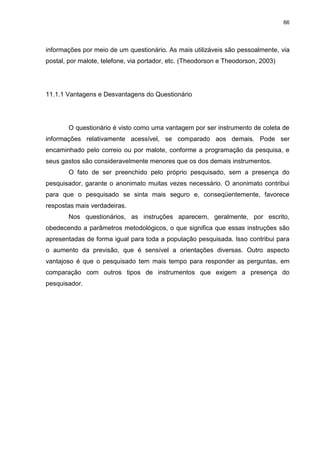 66
informações por meio de um questionário. As mais utilizáveis são pessoalmente, via
postal, por malote, telefone, via portador, etc. (Theodorson e Theodorson, 2003)
11.1.1 Vantagens e Desvantagens do Questionário
O questionário é visto como uma vantagem por ser instrumento de coleta de
informações relativamente acessível, se comparado aos demais. Pode ser
encaminhado pelo correio ou por malote, conforme a programação da pesquisa, e
seus gastos são consideravelmente menores que os dos demais instrumentos.
O fato de ser preenchido pelo próprio pesquisado, sem a presença do
pesquisador, garante o anonimato muitas vezes necessário. O anonimato contribui
para que o pesquisado se sinta mais seguro e, conseqüentemente, favorece
respostas mais verdadeiras.
Nos questionários, as instruções aparecem, geralmente, por escrito,
obedecendo a parâmetros metodológicos, o que significa que essas instruções são
apresentadas de forma igual para toda a população pesquisada. Isso contribui para
o aumento da previsão, que é sensível a orientações diversas. Outro aspecto
vantajoso é que o pesquisado tem mais tempo para responder as perguntas, em
comparação com outros tipos de instrumentos que exigem a presença do
pesquisador.
 