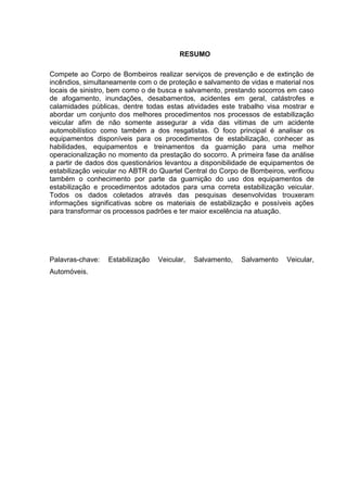 RESUMO
Compete ao Corpo de Bombeiros realizar serviços de prevenção e de extinção de
incêndios, simultaneamente com o de proteção e salvamento de vidas e material nos
locais de sinistro, bem como o de busca e salvamento, prestando socorros em caso
de afogamento, inundações, desabamentos, acidentes em geral, catástrofes e
calamidades públicas, dentre todas estas atividades este trabalho visa mostrar e
abordar um conjunto dos melhores procedimentos nos processos de estabilização
veicular afim de não somente assegurar a vida das vitimas de um acidente
automobilístico como também a dos resgatistas. O foco principal é analisar os
equipamentos disponíveis para os procedimentos de estabilização, conhecer as
habilidades, equipamentos e treinamentos da guarnição para uma melhor
operacionalização no momento da prestação do socorro. A primeira fase da análise
a partir de dados dos questionários levantou a disponibilidade de equipamentos de
estabilização veicular no ABTR do Quartel Central do Corpo de Bombeiros, verificou
também o conhecimento por parte da guarnição do uso dos equipamentos de
estabilização e procedimentos adotados para uma correta estabilização veicular.
Todos os dados coletados através das pesquisas desenvolvidas trouxeram
informações significativas sobre os materiais de estabilização e possíveis ações
para transformar os processos padrões e ter maior excelência na atuação.
Palavras-chave: Estabilização Veicular, Salvamento, Salvamento Veicular,
Automóveis.
 