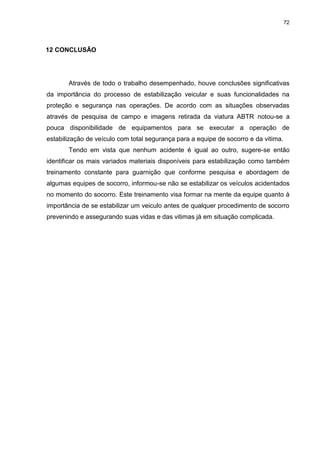 72
12 CONCLUSÃO
Através de todo o trabalho desempenhado, houve conclusões significativas
da importância do processo de estabilização veicular e suas funcionalidades na
proteção e segurança nas operações. De acordo com as situações observadas
através de pesquisa de campo e imagens retirada da viatura ABTR notou-se a
pouca disponibilidade de equipamentos para se executar a operação de
estabilização de veículo com total segurança para a equipe de socorro e da vitima.
Tendo em vista que nenhum acidente é igual ao outro, sugere-se então
identificar os mais variados materiais disponíveis para estabilização como também
treinamento constante para guarnição que conforme pesquisa e abordagem de
algumas equipes de socorro, informou-se não se estabilizar os veículos acidentados
no momento do socorro. Este treinamento visa formar na mente da equipe quanto à
importância de se estabilizar um veiculo antes de qualquer procedimento de socorro
prevenindo e assegurando suas vidas e das vitimas já em situação complicada.
 