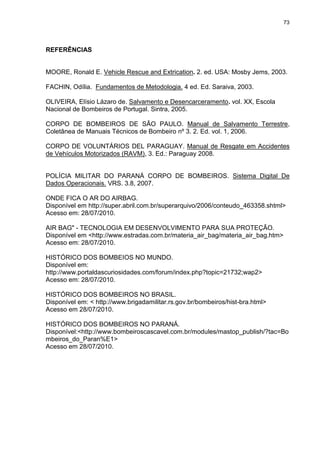 73
REFERÊNCIAS
MOORE, Ronald E. Vehicle Rescue and Extrication. 2. ed. USA: Mosby Jems, 2003.
FACHIN, Odília. Fundamentos de Metodologia. 4 ed. Ed. Saraiva, 2003.
OLIVEIRA, Elísio Lázaro de. Salvamento e Desencarceramento. vol. XX, Escola
Nacional de Bombeiros de Portugal. Sintra, 2005.
CORPO DE BOMBEIROS DE SÃO PAULO. Manual de Salvamento Terrestre,
Coletânea de Manuais Técnicos de Bombeiro nº 3. 2. Ed. vol. 1, 2006.
CORPO DE VOLUNTÁRIOS DEL PARAGUAY. Manual de Resgate em Accidentes
de Vehículos Motorizados (RAVM), 3. Ed.: Paraguay 2008.
POLÍCIA MILITAR DO PARANÁ CORPO DE BOMBEIROS. Sistema Digital De
Dados Operacionais. VRS. 3.8, 2007.
ONDE FICA O AR DO AIRBAG.
Disponível em http://super.abril.com.br/superarquivo/2006/conteudo_463358.shtml>
Acesso em: 28/07/2010.
AIR BAG" - TECNOLOGIA EM DESENVOLVIMENTO PARA SUA PROTEÇÃO.
Disponível em <http://www.estradas.com.br/materia_air_bag/materia_air_bag.htm>
Acesso em: 28/07/2010.
HISTÓRICO DOS BOMBEIOS NO MUNDO.
Disponível em:
http://www.portaldascuriosidades.com/forum/index.php?topic=21732;wap2>
Acesso em: 28/07/2010.
HISTÓRICO DOS BOMBEIROS NO BRASIL.
Disponível em: < http://www.brigadamilitar.rs.gov.br/bombeiros/hist-bra.html>
Acesso em 28/07/2010.
HISTÓRICO DOS BOMBEIROS NO PARANÁ.
Disponível:<http://www.bombeiroscascavel.com.br/modules/mastop_publish/?tac=Bo
mbeiros_do_Paran%E1>
Acesso em 28/07/2010.
 