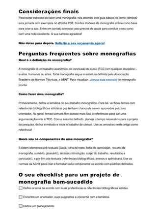 Considerações finais
Para evitar estresse ao fazer uma monografia, nós criamos este guia básico de como começar
esta jornada com exemplos no Word e PDF. Confira modelos de monografia online como base
para criar a sua. Entre em contato conosco caso precise de ajuda para concluir o seu curso
com uma nota excelente. A sua carreira agradece!
Não deixe para depois. Solicite o seu orçamento agora!
Perguntas frequentes sobre monografias
Qual é a definição da monografia?
A monografia é um trabalho acadêmico de conclusão de curso (TCC) em qualquer disciplina –
exatas, humanas ou artes. Toda monografia segue a estrutura definida pela Associação
Brasileira de Normas Técnicas, a ABNT. Para visualizar, cheque este exemplo de monografia
pronta.
Como fazer uma monografia?
Primeiramente, defina a temática do seu trabalho monográfico. Para tal, verifique temas com
referências bibliográficas sólidas e que tenham chance de serem aprovadas pelo seu
orientador. No geral, temas comuns têm acesso mais fácil a referências para dar uma
argumentação forte à TCC. Com o assunto definido, planeje o tempo necessário para o projeto
de pesquisa, defina o método e inicie o trabalho de campo. Use as amostras neste artigo como
referência!
Quais são os componentes de uma monografia?
Existem elementos pré-textuais (capa, folha de rosto, folha de aprovação, resumo de
monografia, sumário, glossário), textuais (introdução, corpo do trabalho, resultados e
conclusão), e por fim pós-textuais (referências bibliográficas, anexos e apêndices). Use as
normas da ABNT para criar e formatar cada componente de acordo com padrões definidos.
O seu checklist para um projeto de
monografia bem-sucedido
⬜ Defina o tema de acordo com suas preferências e referências bibliográficas sólidas.
⬜ Encontre um orientador, ouça sugestões e concorde com a temática.
⬜ Defina um planejamento.
 
