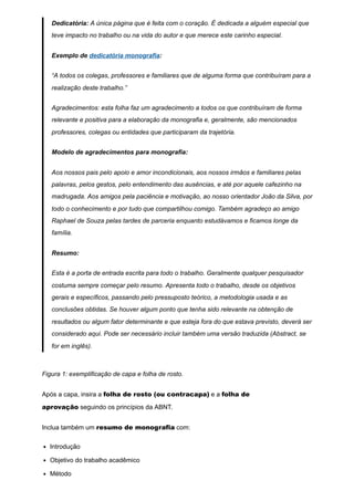 Dedicatória: A única página que é feita com o coração. É dedicada a alguém especial que
teve impacto no trabalho ou na vida do autor e que merece este carinho especial.
Exemplo de dedicatória monografia:
“A todos os colegas, professores e familiares que de alguma forma que contribuíram para a
realização deste trabalho.”
Agradecimentos: esta folha faz um agradecimento a todos os que contribuíram de forma
relevante e positiva para a elaboração da monografia e, geralmente, são mencionados
professores, colegas ou entidades que participaram da trajetória.
Modelo de agradecimentos para monografia:
Aos nossos pais pelo apoio e amor incondicionais, aos nossos irmãos e familiares pelas
palavras, pelos gestos, pelo entendimento das ausências, e até por aquele cafezinho na
madrugada. Aos amigos pela paciência e motivação, ao nosso orientador João da Silva, por
todo o conhecimento e por tudo que compartilhou comigo. Também agradeço ao amigo
Raphael de Souza pelas tardes de parceria enquanto estudávamos e ficamos longe da
família.
Resumo:
Esta é a porta de entrada escrita para todo o trabalho. Geralmente qualquer pesquisador
costuma sempre começar pelo resumo. Apresenta todo o trabalho, desde os objetivos
gerais e específicos, passando pelo pressuposto teórico, a metodologia usada e as
conclusões obtidas. Se houver algum ponto que tenha sido relevante na obtenção de
resultados ou algum fator determinante e que esteja fora do que estava previsto, deverá ser
considerado aqui. Pode ser necessário incluir também uma versão traduzida (Abstract, se
for em inglês).
Figura 1: exemplificação de capa e folha de rosto.
Após a capa, insira a folha de rosto (ou contracapa) e a folha de
aprovação seguindo os princípios da ABNT.
Inclua também um resumo de monografia com:
Introdução
Objetivo do trabalho acadêmico
Método
 