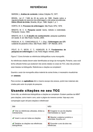 Figura 7: Como formatar as referências bibliográficas numa monografia.
As referências citadas devem estar identificadas ao longo da monografia. Portanto, caso você
tenha utilizado fontes que acabaram não sendo citadas no corpo da TCC, elas não precisam
estar listadas na bibliografia. Referências e citações se completam!
Quando o autor da monografia utiliza material de outras fontes, é necessário visualizá-las
em anexos.
Para concluir, os apêndices têm o mesmo escopo dos anexos, porém tais materiais são
criados pelo autor do projeto de pesquisa.
Usando citações no seu TCC
Como dito, as referências bibliográficas e citações se completam. Existem padrões da ABNT
para citações, como inserir o ano, autor e página de maneira correta. Veja aqui uma
comparação super útil para citações e referências!
SIM NÃO
✔️Citar as referências utilizadas, direta ou
indiretamente.
❌ Exagerar no uso de citações
intermediadas ou “apud”.
✔️Inserir o ano em todas as citações.
❌ Mesclar o sistema numérico e
autor/data. Escolha um!
✔️Detalhar as citações nas referências
bibliográficas.
❌ Esconder o ano da obra nas
referências.
 