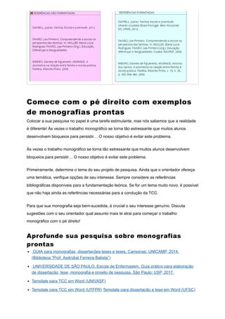 Comece com o pé direito com exemplos
de monografias prontas
Colocar a sua pesquisa no papel é uma tarefa estimulante, mas nós sabemos que a realidade
é diferente! Às vezes o trabalho monográfico se torna tão estressante que muitos alunos
desenvolvem bloqueios para persistir… O nosso objetivo é evitar este problema.
Às vezes o trabalho monográfico se torna tão estressante que muitos alunos desenvolvem
bloqueios para persistir… O nosso objetivo é evitar este problema.
Primeiramente, determine o tema do seu projeto de pesquisa. Ainda que o orientador ofereça
uma temática, verifique opções de seu interesse. Sempre considere as referências
bibliográficas disponíveis para a fundamentação teórica. Se for um tema muito novo, é possível
que não haja ainda as referências necessárias para a condução da TCC.
Para que sua monografia seja bem-sucedida, é crucial o seu interesse genuíno. Discuta
sugestões com o seu orientador qual assunto mais te atrai para começar o trabalho
monográfico com o pé direito!
Aprofunde sua pesquisa sobre monografias
prontas
GUIA para monografias, dissertações,teses e teses. Campinas: UNICAMP, 2014.
(Biblioteca “Prof. Asdrúbal Ferreira Batista”)
UNIVERSIDADE DE SÃO PAULO. Escola de Enfermagem. Guia prático para elaboração
de dissertação, tese, monografia e projeto de pesquisa. São Paulo: USP, 2017.
Template para TCC em Word (UNIVASF)
Template para TCC em Word (UTFPR) Template para dissertação e tese em Word (UFSC)
 