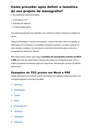 Como proceder após definir a temática
do seu projeto de monografia?
O que estabelecer depois da temática:
Cronologia da TCC
Definição dos objetivos
Fundamentação teórica.
Com estes três elementos bem definidos, crie o método de estudo e determine o trabalho de
campo.
Colete as informações e comece a processá-las – quanto mais cedo, melhor! Ao agrupar as
informações de sua pesquisa, os resultados começarão a aparecer, e te farão visualizar em
como abordar o conteúdo. Com tal estrutura, você terá as ferramentas para concluir sua
monografia sem arrancar os cabelos!
Além desta estrutura geral, veja a seguir exemplos de monografias prontas em Word
e PDF para você não perder tempo. Cheque cada modelo de monografias pronta, TCC ou
projeto de pesquisa em diversas áreas como agronomia, administração, química e jornalismo,
dentre outras.
Exemplos de TCC pronto em Word e PDF
Analise cada elemento pré-textual, textual e pós-textual nas sugestões abaixo para fazer uma
monografia seguindo os princípios da ABNT.
1. Agronomia
2. Administração
3. Cinema
4. Direito
5. Engenharia Civil
6. Jornalismo
7. Odontologia
8. Pedagogia
 