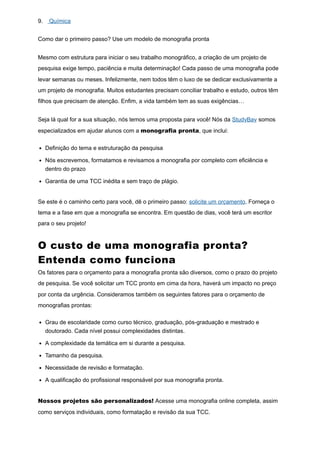 9. Química
Como dar o primeiro passo? Use um modelo de monografia pronta
Mesmo com estrutura para iniciar o seu trabalho monográfico, a criação de um projeto de
pesquisa exige tempo, paciência e muita determinação! Cada passo de uma monografia pode
levar semanas ou meses. Infelizmente, nem todos têm o luxo de se dedicar exclusivamente a
um projeto de monografia. Muitos estudantes precisam conciliar trabalho e estudo, outros têm
filhos que precisam de atenção. Enfim, a vida também tem as suas exigências…
Seja lá qual for a sua situação, nós temos uma proposta para você! Nós da StudyBay somos
especializados em ajudar alunos com a monografia pronta, que inclui:
Definição do tema e estruturação da pesquisa
Nós escrevemos, formatamos e revisamos a monografia por completo com eficiência e
dentro do prazo
Garantia de uma TCC inédita e sem traço de plágio.
Se este é o caminho certo para você, dê o primeiro passo: solicite um orçamento. Forneça o
tema e a fase em que a monografia se encontra. Em questão de dias, você terá um escritor
para o seu projeto!
O custo de uma monografia pronta?
Entenda como funciona
Os fatores para o orçamento para a monografia pronta são diversos, como o prazo do projeto
de pesquisa. Se você solicitar um TCC pronto em cima da hora, haverá um impacto no preço
por conta da urgência. Consideramos também os seguintes fatores para o orçamento de
monografias prontas:
Grau de escolaridade como curso técnico, graduação, pós-graduação e mestrado e
doutorado. Cada nível possui complexidades distintas.
A complexidade da temática em si durante a pesquisa.
Tamanho da pesquisa.
Necessidade de revisão e formatação.
A qualificação do profissional responsável por sua monografia pronta.
Nossos projetos são personalizados! Acesse uma monografia online completa, assim
como serviços individuais, como formatação e revisão da sua TCC.
 