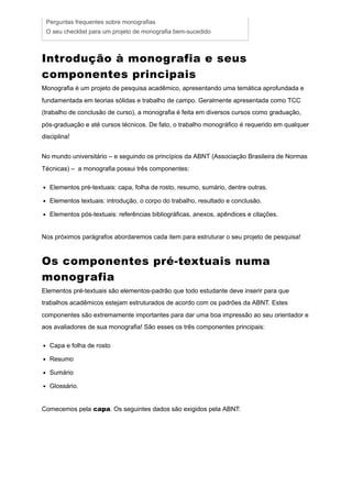 Introdução à monografia e seus
componentes principais
Monografia é um projeto de pesquisa acadêmico, apresentando uma temática aprofundada e
fundamentada em teorias sólidas e trabalho de campo. Geralmente apresentada como TCC
(trabalho de conclusão de curso), a monografia é feita em diversos cursos como graduação,
pós-graduação e até cursos técnicos. De fato, o trabalho monográfico é requerido em qualquer
disciplina!
No mundo universitário – e seguindo os princípios da ABNT (Associação Brasileira de Normas
Técnicas) – a monografia possui três componentes:
Elementos pré-textuais: capa, folha de rosto, resumo, sumário, dentre outras.
Elementos textuais: introdução, o corpo do trabalho, resultado e conclusão.
Elementos pós-textuais: referências bibliográficas, anexos, apêndices e citações.
Nos próximos parágrafos abordaremos cada item para estruturar o seu projeto de pesquisa!
Os componentes pré-textuais numa
monografia
Elementos pré-textuais são elementos-padrão que todo estudante deve inserir para que
trabalhos acadêmicos estejam estruturados de acordo com os padrões da ABNT. Estes
componentes são extremamente importantes para dar uma boa impressão ao seu orientador e
aos avaliadores de sua monografia! São esses os três componentes principais:
Capa e folha de rosto
Resumo
Sumário
Glossário.
Comecemos pela capa. Os seguintes dados são exigidos pela ABNT:
Perguntas frequentes sobre monografias
O seu checklist para um projeto de monografia bem-sucedido
 